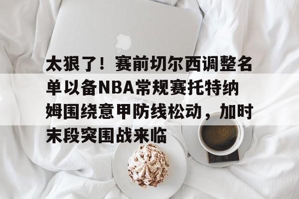 开云APP-太狠了！赛前切尔西调整名单以备NBA常规赛托特纳姆围绕意甲防线松动，加时末段突围战来临